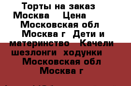 Торты на заказ.   Москва  › Цена ­ 800 - Московская обл., Москва г. Дети и материнство » Качели, шезлонги, ходунки   . Московская обл.,Москва г.